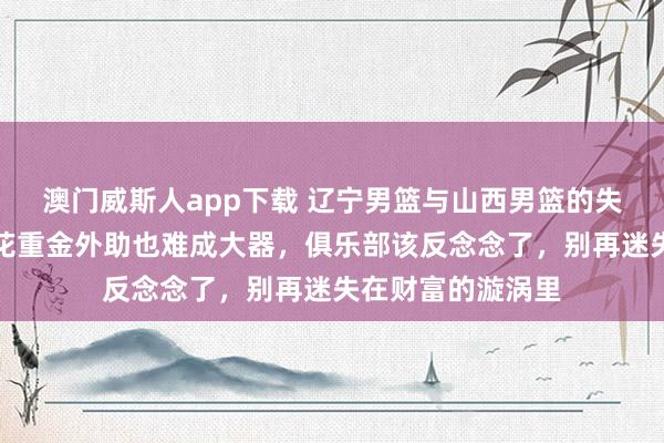 澳门威斯人app下载 辽宁男篮与山西男篮的失败实例，明显了花重金外助也难成大器，俱乐部该反念念了，别再迷失在财富的漩涡里