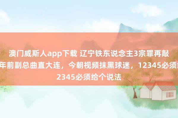 澳门威斯人app下载 辽宁铁东说念主3宗罪再敲警钟，2年前副总曲直大连，今朝视频抹黑球迷，12345必须给个说法