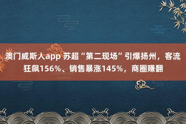 澳门威斯人app 苏超“第二现场”引爆扬州，客流狂飙156%、销售暴涨145%，商圈赚翻