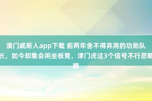 澳门威斯人app下载 前两年舍不得弃用的功勋队长，如今却集会闲坐板凳，津门虎这3个信号不行忽略