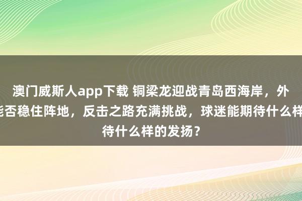 澳门威斯人app下载 铜梁龙迎战青岛西海岸，外助缺席能否稳住阵地，反击之路充满挑战，球迷能期待什么样的发扬？