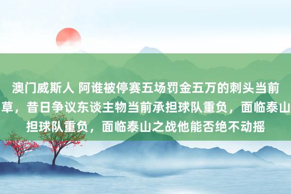澳门威斯人 阿谁被停赛五场罚金五万的刺头当前成了津门虎的救命稻草，昔日争议东谈主物当前承担球队重负，面临泰山之战他能否绝不动摇