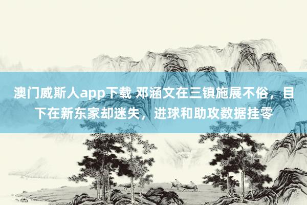澳门威斯人app下载 邓涵文在三镇施展不俗，目下在新东家却迷失，进球和助攻数据挂零