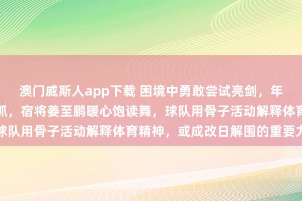 澳门威斯人app下载 困境中勇敢尝试亮剑，年青中后卫申桓铭拼死坚抓，宿将姜至鹏暖心饱读舞，球队用骨子活动解释体育精神，或成改日解围的重要力量