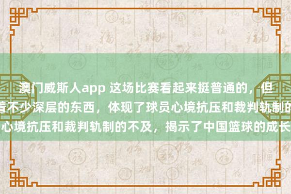 澳门威斯人app 这场比赛看起来挺普通的，但细细商量，内部其实藏着不少深层的东西，体现了球员心境抗压和裁判轨制的不及，揭示了中国篮球的成长贫穷