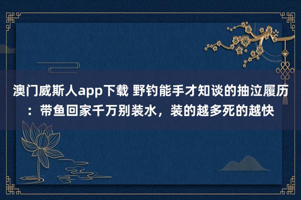 澳门威斯人app下载 野钓能手才知谈的抽泣履历：带鱼回家千万别装水，装的越多死的越快