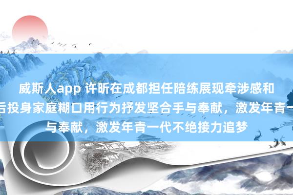 威斯人app 许昕在成都担任陪练展现牵涉感和强人气概，退役后投身家庭糊口用行为抒发坚合手与奉献，激发年青一代不绝接力追梦