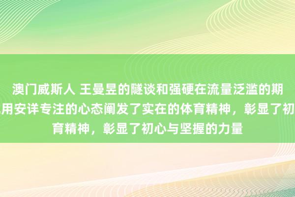 澳门威斯人 王曼昱的隧谈和强硬在流量泛滥的期间尤为疼痛，她用安详专注的心态阐发了实在的体育精神，彰显了初心与坚握的力量