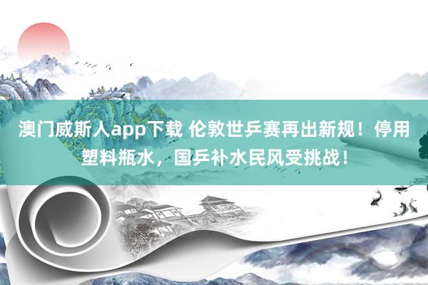 澳门威斯人app下载 伦敦世乒赛再出新规！停用塑料瓶水，国乒补水民风受挑战！