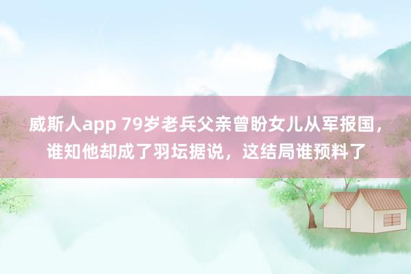 威斯人app 79岁老兵父亲曾盼女儿从军报国，谁知他却成了羽坛据说，这结局谁预料了