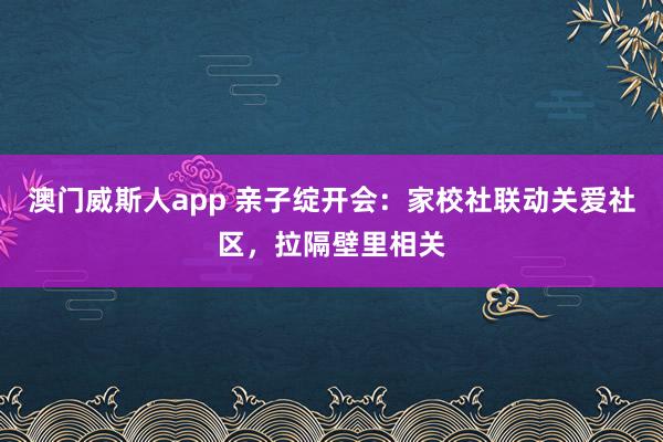 澳门威斯人app 亲子绽开会：家校社联动关爱社区，拉隔壁里相关