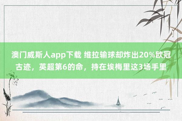 澳门威斯人app下载 维拉输球却炸出20%欧冠古迹，英超第6的命，持在埃梅里这3场手里
