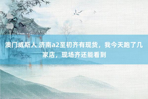 澳门威斯人 济南a2至初齐有现货，我今天跑了几家店，现场齐还能看到