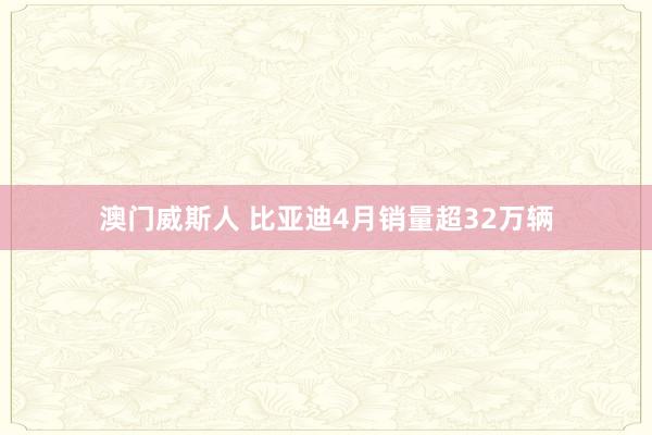 澳门威斯人 比亚迪4月销量超32万辆