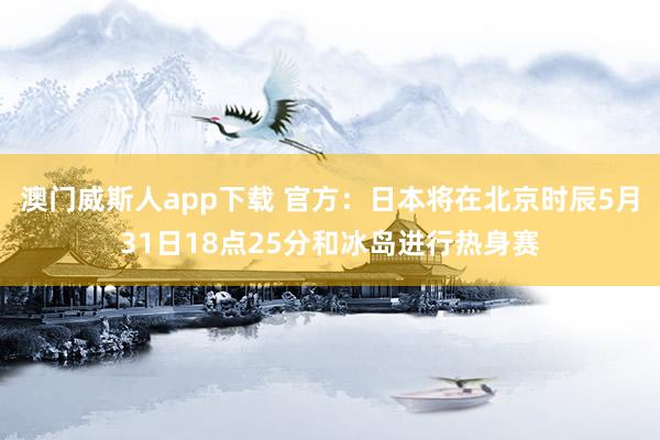 澳门威斯人app下载 官方：日本将在北京时辰5月31日18点25分和冰岛进行热身赛