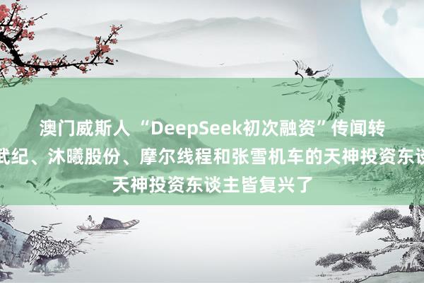 澳门威斯人 “DeepSeek初次融资”传闻转动市集！寒武纪、沐曦股份、摩尔线程和张雪机车的天神投资东谈主皆复兴了