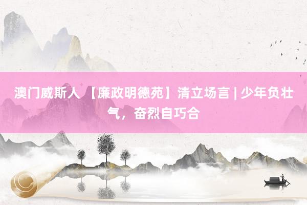 澳门威斯人 【廉政明德苑】清立场言 | 少年负壮气，奋烈自巧合