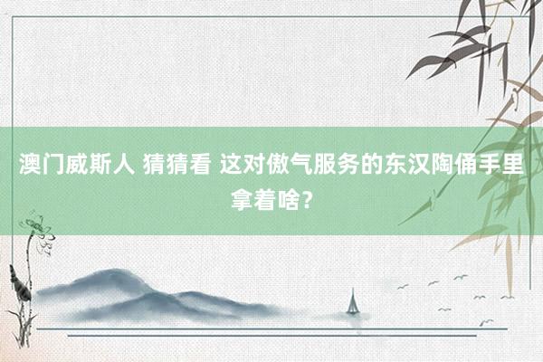 澳门威斯人 猜猜看 这对傲气服务的东汉陶俑手里拿着啥？