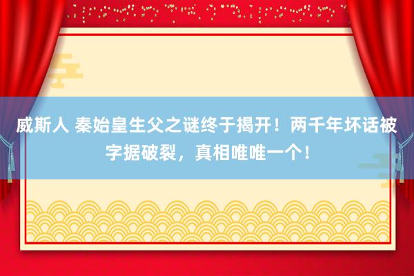 威斯人 秦始皇生父之谜终于揭开！两千年坏话被字据破裂，真相唯唯一个！
