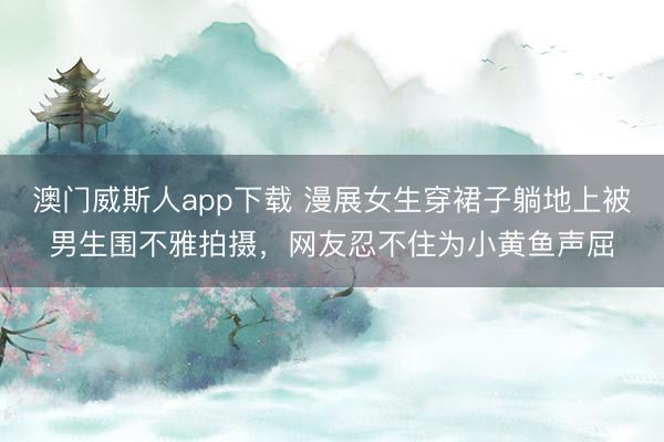 澳门威斯人app下载 漫展女生穿裙子躺地上被男生围不雅拍摄，网友忍不住为小黄鱼声屈