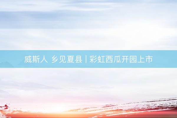 威斯人 乡见夏县 | 彩虹西瓜开园上市