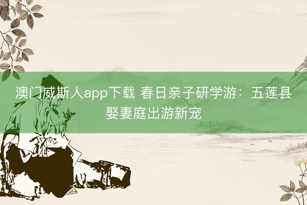 澳门威斯人app下载 春日亲子研学游：五莲县娶妻庭出游新宠