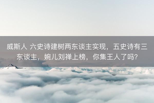威斯人 六史诗建树两东谈主实现，五史诗有三东谈主，婉儿刘禅上榜，你集王人了吗？