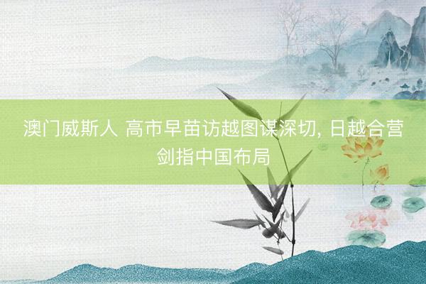 澳门威斯人 高市早苗访越图谋深切， 日越合营剑指中国布局