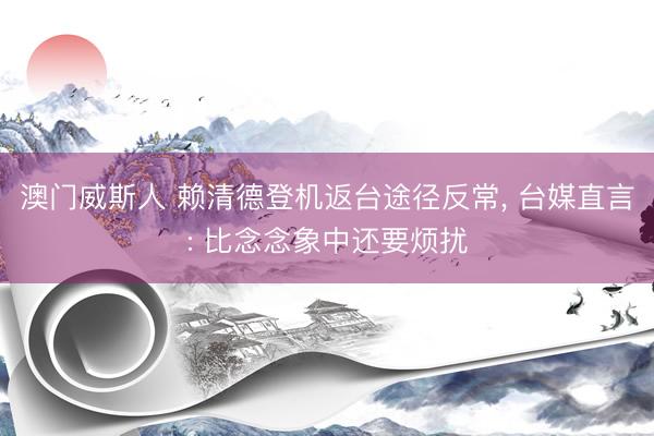 澳门威斯人 赖清德登机返台途径反常， 台媒直言: 比念念象中还要烦扰