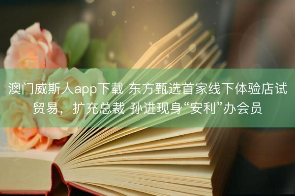 澳门威斯人app下载 东方甄选首家线下体验店试贸易，扩充总裁 孙进现身“安利”办会员