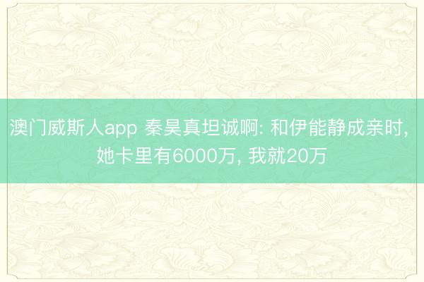 澳门威斯人app 秦昊真坦诚啊: 和伊能静成亲时， 她卡里有6000万， 我就20万
