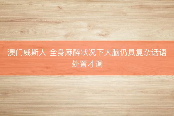 澳门威斯人 全身麻醉状况下大脑仍具复杂话语处置才调