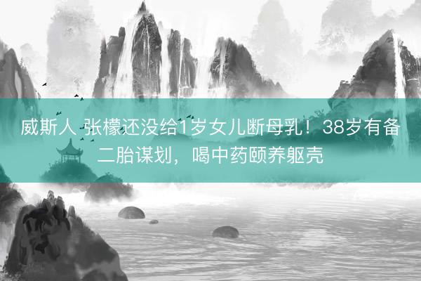 威斯人 张檬还没给1岁女儿断母乳！38岁有备二胎谋划，喝中药颐养躯壳