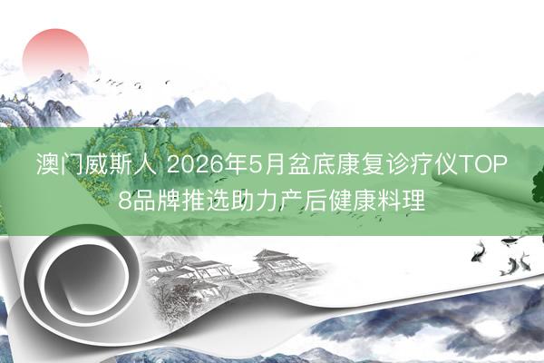 澳门威斯人 2026年5月盆底康复诊疗仪TOP8品牌推选助力产后健康料理