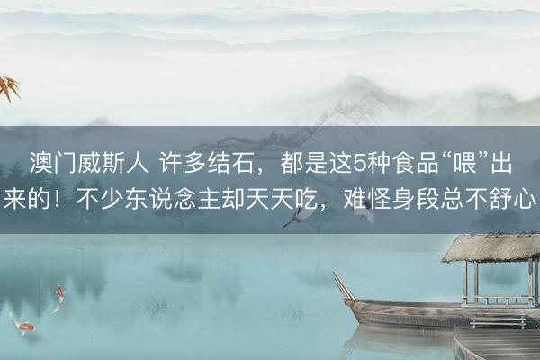 澳门威斯人 许多结石，都是这5种食品“喂”出来的！不少东说念主却天天吃，难怪身段总不舒心