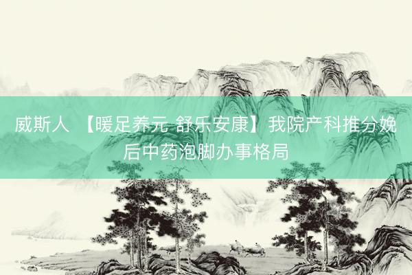 威斯人 【暖足养元 舒乐安康】我院产科推分娩后中药泡脚办事格局